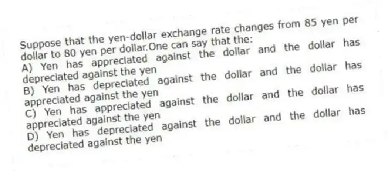 Suppose that the yen-dollar exchange rate changes from 85 yen per dollar to 80 yen per dollar.One can say that the:
A) Yen has appreciated against the dollar and the dollar has depreciated against the yen
B) Yen has depreciated against the dollar and the dollar has appreciated against the yen
C) Yen has appreciated against the dollar and the dollar has appreciated against the yen
D) Yen has depreciated against the dollar and the dollar has depreciated against the yen