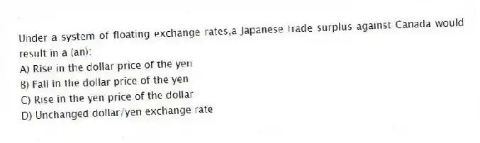 Under a system of floating exchange rates,a Japanese trade surplus against Canada would result in a (an):
A) Rise in the dollar price of the yen
B) Fall in the dollar price of the yen
C) Rise in the yen price of the dollar
D) Unchanged dollar/yen exchange rate