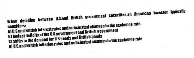 When deciding between U.S.and British government securities,an American investor typically considers:
A) U.S.and British interest rates and anticipated changes in the exchange rate
B) Budget deficits of the U.S.government and British government
C) Shifts in the demand for U.S.goods and British goods
D) U.S.and British inflation rates and anticipated changes in the exchange rate