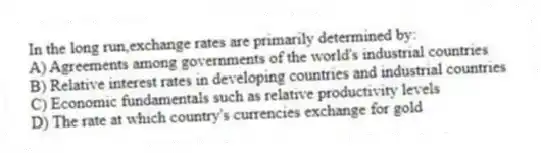 In the long run,exchange rates are primarily determined by:
A) Agreements among governments of the world's industrial countries
B) Relative interest rates in developing countries and industrial countries
C) Economic fundamentals such as relative productivity levels
D) The rate at which country's currencies exchange for gold