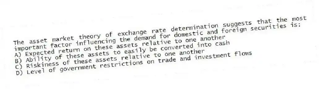 The asset market theory of exchange rate determination suggests that the most important factor influencing the demand for domestic and foreign securities is:
A) Expected return on these assets relative to one another
B) Ability of these assets to easily be converted into cash
C) Riskiness of these assets relative to one another
D) Level of government restrictions on trade and investment flows
