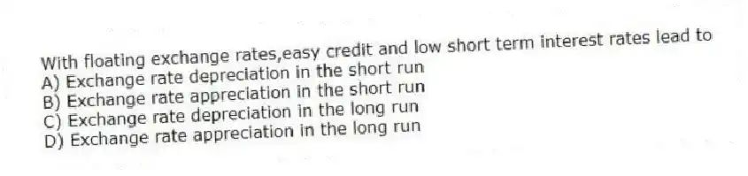With floating exchange rates,easy credit and low short term interest rates lead to
A) Exchange rate depreciation in the short run
B) Exchange rate appreciation in the short run
C) Exchange rate depreciation in the long run
D) Exchange rate appreciation in the long run