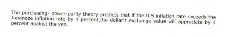 The purchasing- power-parity theory predicts that if the U.S.inflation rate exceeds the Japanese inflation rate by 4 percent,the dollar's exchange value will appreciate by 4 percent against the yen.
