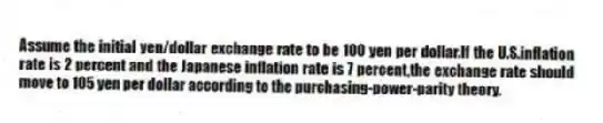 Assume the initial yen/dollar exchange rate to be 100 yen per dollar.If the U.S.inflation rate is 2 percent and the Japanese inflation rate is 7 percent,the exchange rate should move to 105 yen per dollar according to the purchasing-power-parity theory.