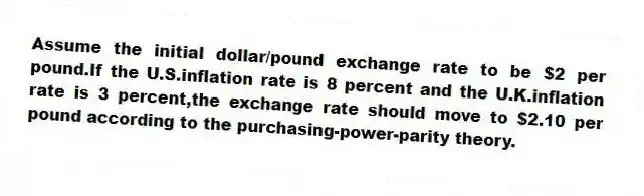 Assume the initial dollar/pound exchange rate to be $2 per pound.If the U.S.inflation rate is 8 percent and the U.K.inflation rate is 3 percent,the exchange rate should move to $2.10 per pound according to the purchasing-power-parity theory.