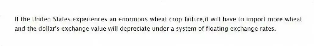 If the United States experiences an enormous wheat crop failure,it will have to import more wheat and the dollar's exchange value will depreciate under a system of floating exchange rates.