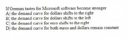 If German tastes for Microsoft software become stronger
A) the demand curve for dollars shifts to the right
B) the demand curve for dollars shifts to the left
C) the demand curve for euro shifts to the right
D) the demand curve for both euros and dollars remain constant
