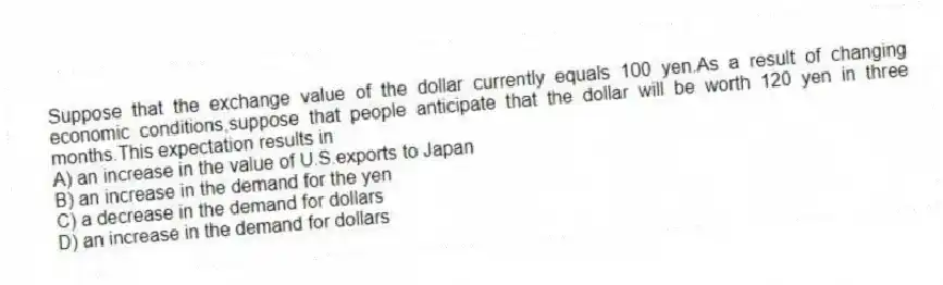 Suppose that the exchange value of the dollar currently equals 100 yen.As a result of changing economic conditions,suppose that people anticipate that the dollar will be worth 120 yen in three months.This expectation results in
A) an increase in the value of U.S.exports to Japan
B) an increase in the demand for the yen
C) a decrease in the demand for dollars
D) an increase in the demand for dollars
