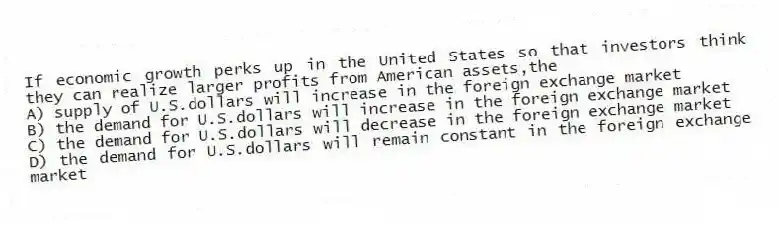 If economic growth perks up in the United States so that investors think they can realize larger profits from American assets,the
A) supply of U.S.dollars will increase in the foreign exchange market
B) the demand for U.S.dollars will increase in the foreign exchange market
C) the demand for U.S.dollars will decrease in the foreign exchange market
D) the demand for U.S.dollars will remain constant in the foreign exchange market