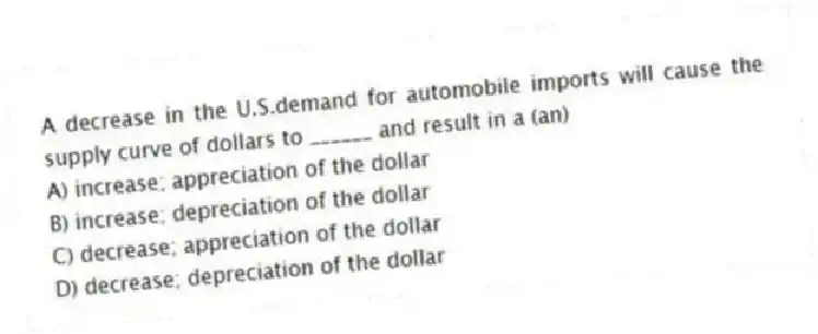 A decrease in the U.S.demand for automobile imports will cause the supply curve of dollars to ______ and result in a (an)
A) increase; appreciation of the dollar
B) increase; depreciation of the dollar
C) decrease; appreciation of the dollar
D) decrease; depreciation of the dollar