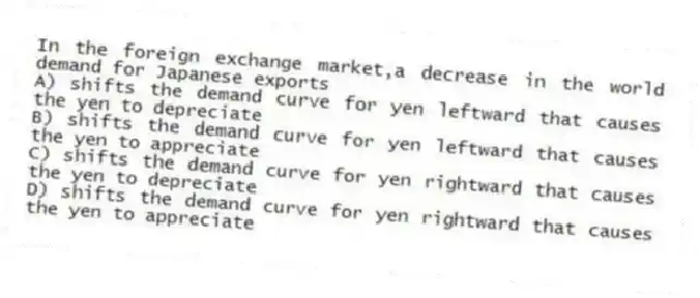 In the foreign exchange market,a decrease in the world demand for Japanese exports
A) shifts the demand curve for yen leftward that causes the yen to depreciate
B) shifts the demand curve for yen leftward that causes the yen to appreciate
C) shifts the demand curve for yen rightward that causes the yen to depreciate
D) shifts the demand curve for yen rightward that causes the yen to appreciate