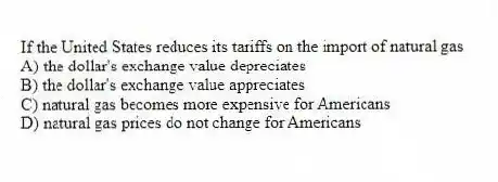If the United States reduces its tariffs on the import of natural gas
A) the dollar's exchange value depreciates
B) the dollar's exchange value appreciates
C) natural gas becomes more expensive for Americans
D) natural gas prices do not change for Americans