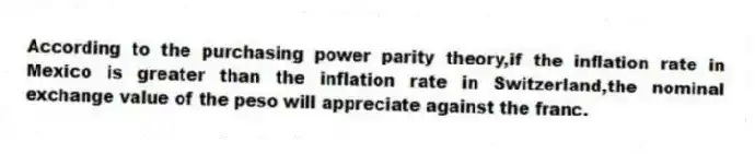 According to the purchasing power parity theory,if the inflation rate in Mexico is greater than the inflation rate in Switzerland,the nominal exchange value of the peso will appreciate against the franc.