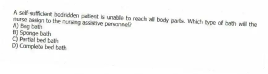 A self-sufficient bedridden patient is unable to reach all body parts. Which type of bath will the nurse assign to the nursing assistive personnel?
A) Bag bath
B) Sponge bath
C) Partial bed bath
D) Complete bed bath