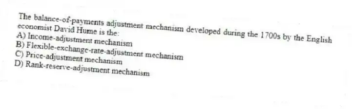 The balance-of-payments adjustment mechanism developed during the 1700s by the English economist David Hume is the:
A) Income-adjustment mechanism
B) Flexible-exchange-rate-adjustment mechanism
C) Price-adjustment mechanism
D) Rank-reserve-adjustment mechanism