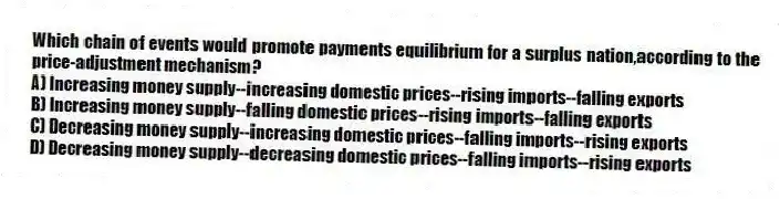 Which chain of events would promote payments equilibrium for a surplus nation,according to the price-adjustment mechanism?
A) Increasing money supply--increasing domestic prices--rising imports--falling exports
B) Increasing money supply--falling domestic prices--rising imports--falling exports
C) Decreasing money supply--increasing domestic prices--falling imports--rising exports
D) Decreasing money supply--decreasing domestic prices--falling imports--rising exports