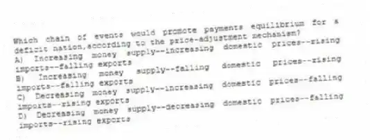 Which chain of events would promote payments equilibrium for a deficit nation,according to the price-adjustment mechanism?
A) Increasing money supply--increasing domestic prices--rising imports--falling exports
B) Increasing money supply--falling domestic prices--rising imports--falling exports
C) Decreasing money supply--increasing domestic prices--falling imports--rising exports
D) Decreasing money supply--decreasing domestic prices--falling imports--rising exports