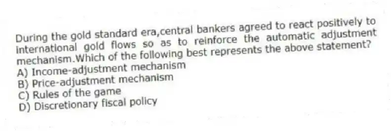 During the gold standard era,central bankers agreed to react positively to international gold flows so as to reinforce the automatic adjustment mechanism.Which of the following best represents the above statement?
A) Income-adjustment mechanism
B) Price-adjustment mechanism
C) Rules of the game
D) Discretionary fiscal policy