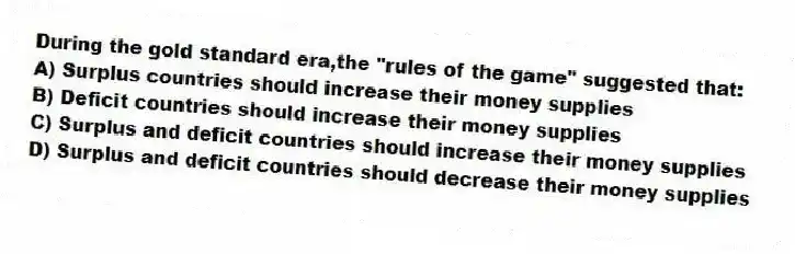 During the gold standard era,the "rules of the game" suggested that:
A) Surplus countries should increase their money supplies
B) Deficit countries should increase their money supplies
C) Surplus and deficit countries should increase their money supplies
D) Surplus and deficit countries should decrease their money supplies