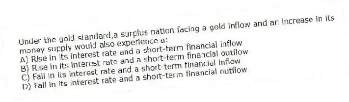 Under the gold standard,a surplus nation facing a gold inflow and an increase in its money supply would also experience a:
A) Rise in its interest rate and a short-term financial inflow
B) Rise in its interest rate and a short-term financial outflow
C) Fall in its interest rate and a short-term financial inflow
D) Fall in its interest rate and a short-term financial outflow