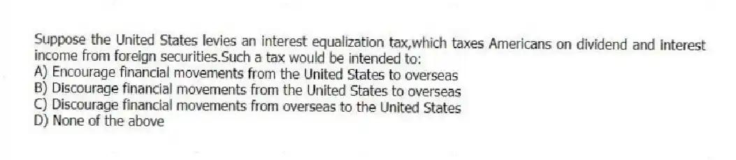 Suppose the United States levies an interest equalization tax,which taxes Americans on dividend and interest income from foreign securities.Such a tax would be intended to:
A) Encourage financial movements from the United States to overseas
B) Discourage financial movements from the United States to overseas
C) Discourage financial movements from overseas to the United States
D) None of the above