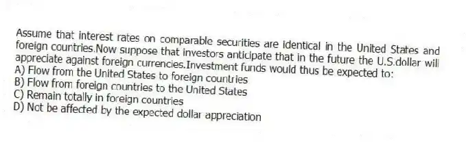 Assume that interest rates on comparable securities are identical in the United States and foreign countries.Now suppose that investors anticipate that in the future the U.S.dollar will appreciate against foreign currencies.Investment funds would thus be expected to:
A) Flow from the United States to foreign countries
B) Flow from foreign countries to the United States
C) Remain totally in foreign countries
D) Not be affected by the expected dollar appreciation