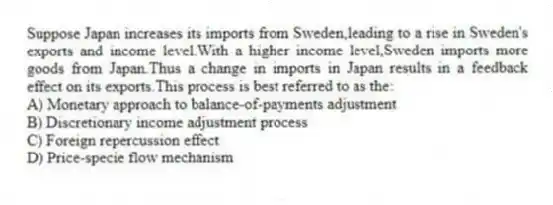 Suppose Japan increases its imports from Sweden,leading to a rise in Sweden's exports and income level.With a higher income level,Sweden imports more goods from Japan.Thus a change in imports in Japan results in a feedback effect on its exports.This process is best referred to as the:
A) Monetary approach to balance-of-payments adjustment
B) Discretionary income adjustment process
C) Foreign repercussion effect
D) Price-specie flow mechanism
