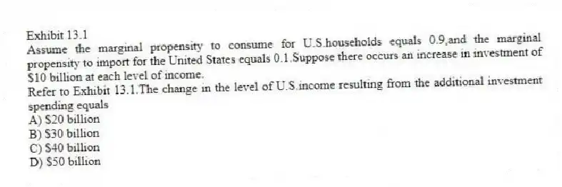 Exhibit 13.1
Assume the marginal propensity to consume for U.S.households equals 0.9,and the marginal propensity to import for the United States equals 0.1.Suppose there occurs an increase in investment of $10 billion at each level of income.
-Refer to Exhibit 13.1.The change in the level of U.S.income resulting from the additional investment spending equals
A) $20 billion
B) $30 billion
C) $40 billion
D) $50 billion