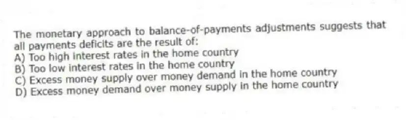 The monetary approach to balance-of-payments adjustments suggests that all payments deficits are the result of:
A) Too high interest rates in the home country
B) Too low interest rates in the home country
C) Excess money supply over money demand in the home country
D) Excess money demand over money supply in the home country