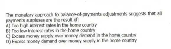The monetary approach to balance-of-payments adjustments suggests that all payments surpluses are the result of:
A) Too high interest rates in the home country
B) Too low interest rates in the home country
C) Excess money supply over money demand in the home country
D) Excess money demand over money supply in the home country