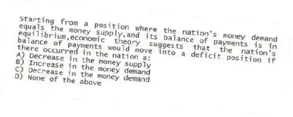 Starting from a position where the nation's money demand equals the money supply,and its balance of payments is in equilibrium,economic theory suggests that the nation's balance of payments would move into a deficit position if there occurred in the nation a:
A) Decrease in the money supply
B) Increase in the money demand
C) Decrease in the money demand
D) None of the above