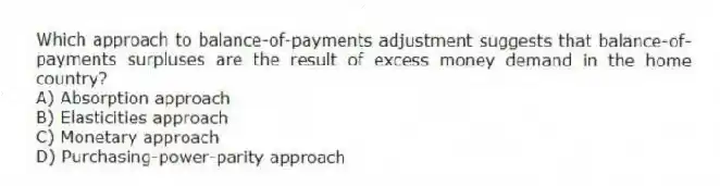 Which approach to balance-of-payments adjustment suggests that balance-of-payments surpluses are the result of excess money demand in the home country?
A) Absorption approach
B) Elasticities approach
C) Monetary approach
D) Purchasing-power-parity approach