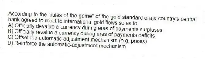 According to the "rules of the game" of the gold standard era,a country's central bank agreed to react to international gold flows so as to:
A) Officially devalue a currency during eras of payments surpluses
B) Officially revalue a currency during eras of payments deficits
C) Offset the automatic-adjustment mechanism (e.g.,prices)
D) Reinforce the automatic-adjustment mechanism