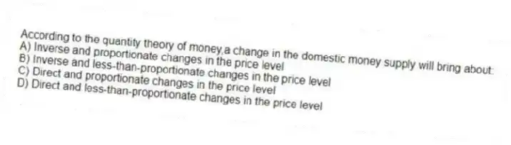 According to the quantity theory of money,a change in the domestic money supply will bring about:
A) Inverse and proportionate changes in the price level
B) Inverse and less-than-proportionate changes in the price level
C) Direct and proportionate changes in the price level
D) Direct and less-than-proportionate changes in the price level