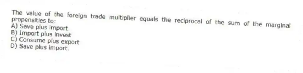The value of the foreign trade multiplier equals the reciprocal of the sum of the marginal propensities to:
A) Save plus import
B) Import plus invest
C) Consume plus export
D) Save plus import.