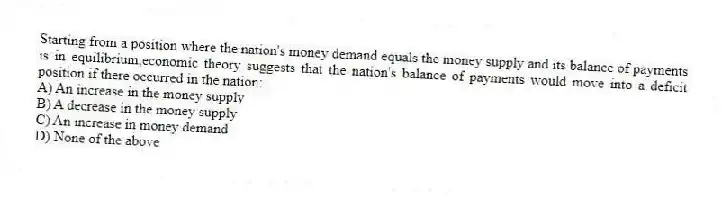 Starting from a position where the nation's money demand equals the money supply and its balance of payments is in equilibrium,economic theory suggests that the nation's balance of payments would move into a deficit position if there occurred in the nation:
A) An increase in the money supply
B) A decrease in the money supply
C) An increase in money demand
D) None of the above