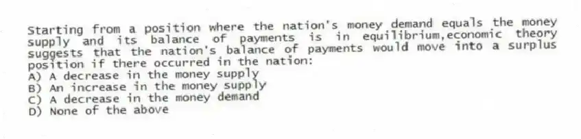 Starting from a position where the nation's money demand equals the money supply and its balance of payments is in equilibrium,economic theory suggests that the nation's balance of payments would move into a surplus position if there occurred in the nation:
A) A decrease in the money supply
B) An increase in the money supply
C) A decrease in the money demand
D) None of the above