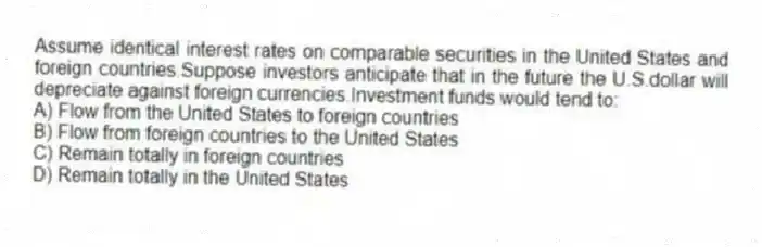 Assume identical interest rates on comparable securities in the United States and foreign countries.Suppose investors anticipate that in the future the U.S.dollar will depreciate against foreign currencies.Investment funds would tend to:
A) Flow from the United States to foreign countries
B) Flow from foreign countries to the United States
C) Remain totally in foreign countries
D) Remain totally in the United States