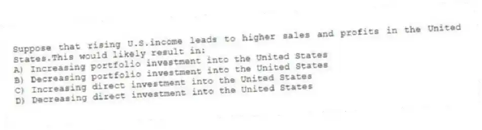 Suppose that rising U.S.income leads to higher sales and profits in the United States.This would likely result in:
A) Increasing portfolio investment into the United States
B) Decreasing portfolio investment into the United States
C) Increasing direct investment into the United States
D) Decreasing direct investment into the United States