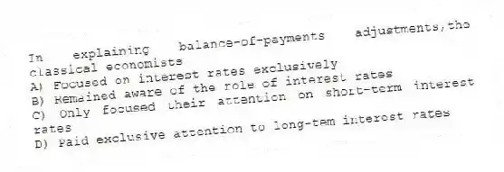 In explaining balance-of-payments adjustments,the classical economists
A) Focused on interest rates exclusively
B) Remained aware of the role of interest rates
C) Only focused their attention on short-term interest rates
D) Paid exclusive attention to long-tem interest rates