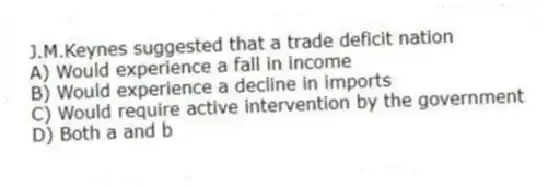 J.M.Keynes suggested that a trade deficit nation
A) Would experience a fall in income
B) Would experience a decline in imports
C) Would require active intervention by the government
D) Both a and b
