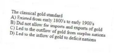 The classical gold standard
A) Existed from early 1800's to early 1900's
B) Did not allow for imports and exports of gold
C) Led to the outflow of gold from surplus nations
D) Led to the inflow of gold to deficit nations