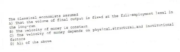 The classical economists assumed
A) That the volume of final output is fixed at the full-employment level in the long-run
B) The velocity of money is constant
C) The velocity of money depends on physical,structural,and institutional factors
D) All of the above