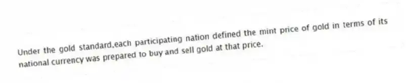 Under the gold standard,each participating nation defined the mint price of gold in terms of its national currency was prepared to buy and sell gold at that price.