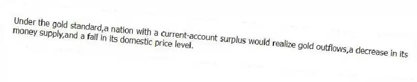 Under the gold standard,a nation with a current-account surplus would realize gold outflows,a decrease in its money supply,and a fall in its domestic price level.