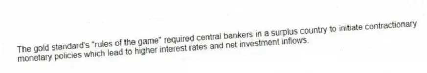The gold standard's "rules of the game" required central bankers in a surplus country to initiate contractionary monetary policies which lead to higher interest rates and net investment inflows.