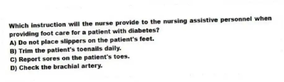 Which instruction will the nurse provide to the nursing assistive personnel when providing foot care for a patient with diabetes?
A) Do not place slippers on the patient's feet.
B) Trim the patient's toenails daily.
C) Report sores on the patient's toes.
D) Check the brachial artery.