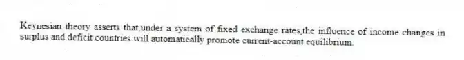 Keynesian theory asserts that,under a system of fixed exchange rates,the influence of income changes in surplus and deficit countries will automatically promote current-account equilibrium.