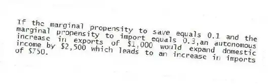If the marginal propensity to save equals 0.1 and the marginal propensity to import equals 0.3,an autonomous increase in exports of $1,000 would expand domestic income by $2,500 which leads to an increase in imports of $750.