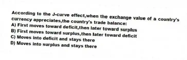 According to the J-curve effect,when the exchange value of a country's currency appreciates,the country's trade balance:
A) First moves toward deficit,then later toward surplus
B) First moves toward surplus,then later toward deficit
C) Moves into deficit and stays there
D) Moves into surplus and stays there
